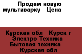 Продам новую мультиварку › Цена ­ 1 000 - Курская обл., Курск г. Электро-Техника » Бытовая техника   . Курская обл.